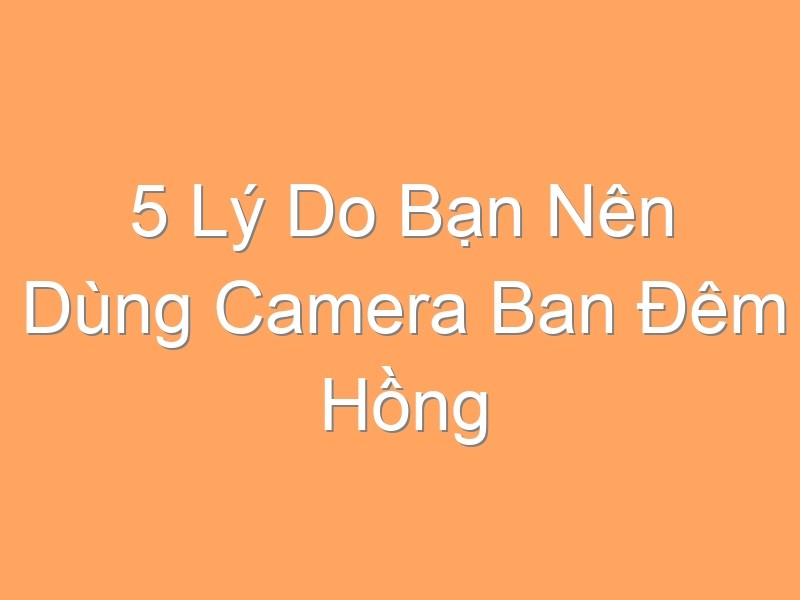 5 Lý Do Bạn Nên Dùng Camera Ban Đêm Hồng Ngoại Để Bảo Vệ An Ninh Gia Đình