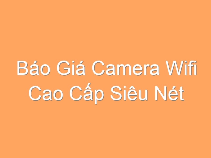 Báo Giá Camera Wifi Cao Cấp Siêu Nét