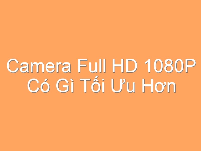 Camera Full HD 1080P Có Gì Tối Ưu Hơn