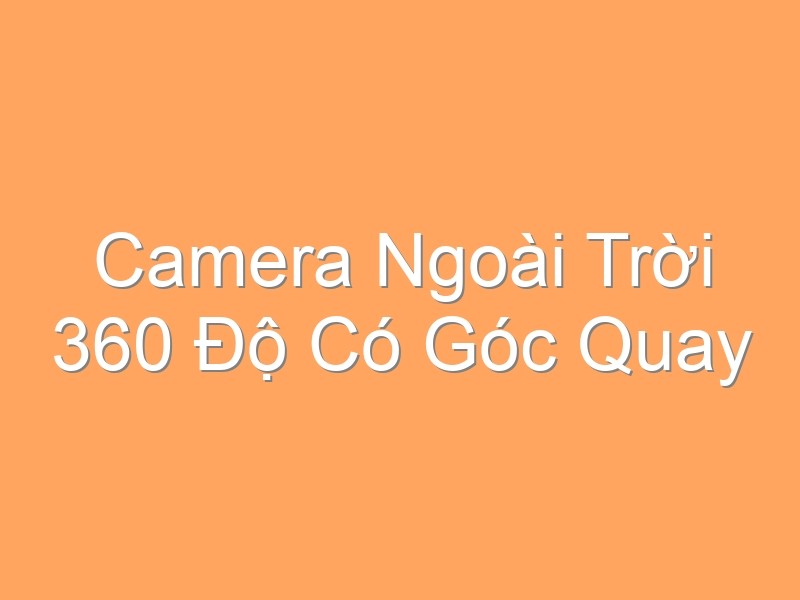 Camera Ngoài Trời 360 Độ Có Góc Quay Rộng Như Thế Nào