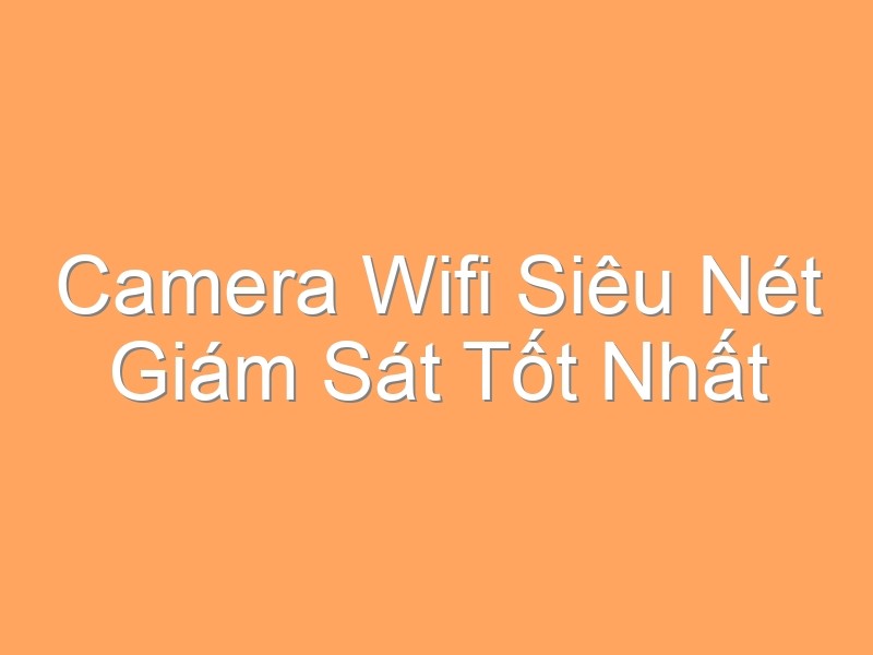 Camera Wifi Siêu Nét Giám Sát Tốt Nhất Hiện Nay