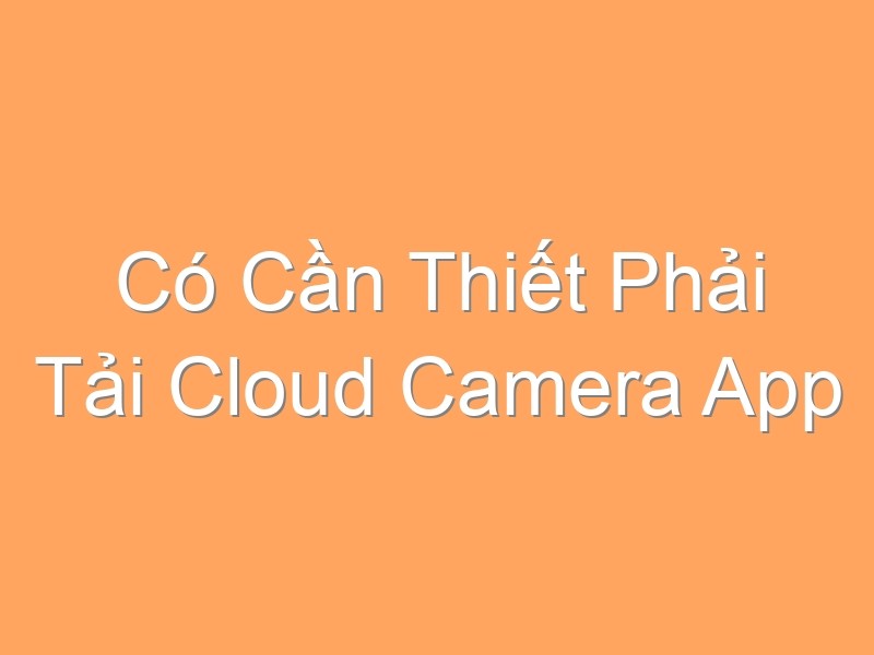 Có Cần Thiết Phải Tải Cloud Camera App Không?