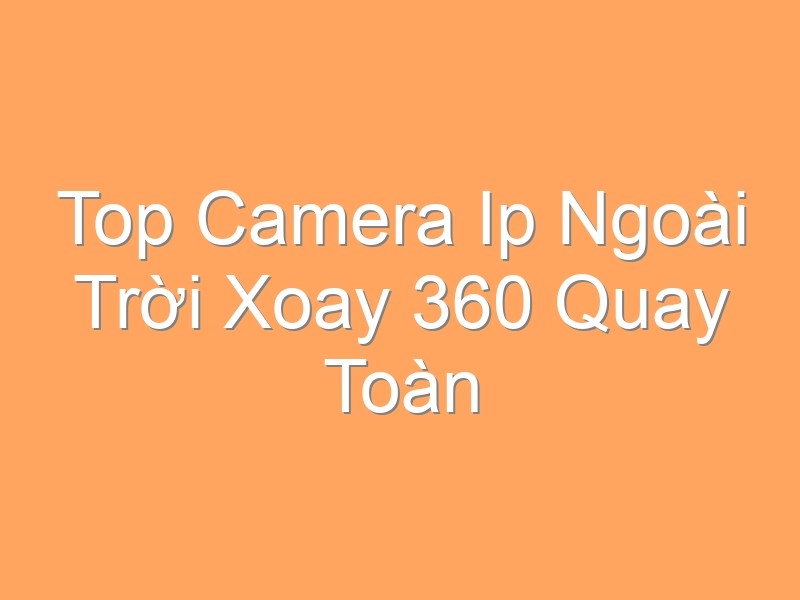 Top Camera Ip Ngoài Trời Xoay 360 Quay Toàn Cảnh
