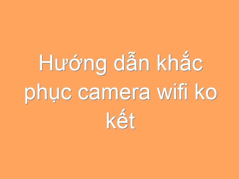 Hướng dẫn khắc phục camera wifi ko kết nối được